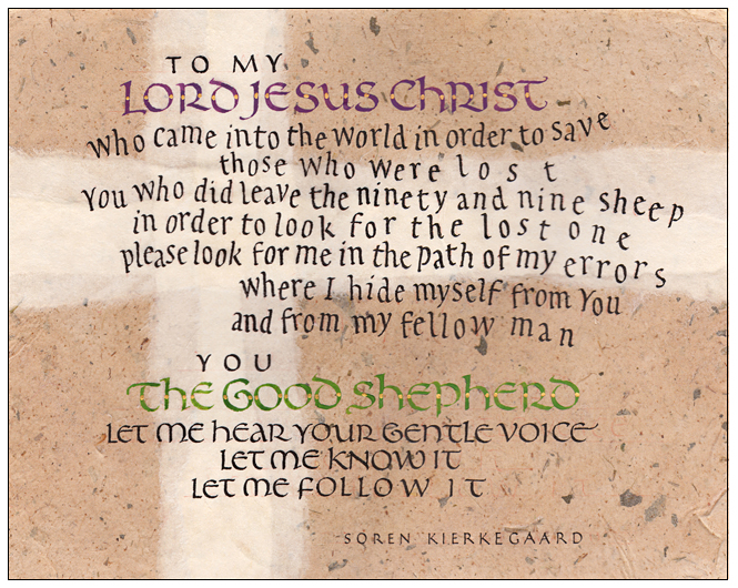 Timothy R. Botts original calligraphy of the Soren Kierkegaard prayer “The Good Shepherd” from the Tim Botts 2018 Prayer Calendar, is for sale in the Eyekons Gallery at Eyekons.com. Tim Botts expressive calligraphy creatively illustrates this beautiful prayer by philosopher Soren Kierkegaard – “To my Lord Jesus Christ, who came into the world in order to save those who were lost. You who did leave the ninety and nine sheep in order to look for the lost one, please look for me in the path of my errors, where I hide myself from you and from my fellow man. You the good shepherd, let me hear your gentle voice, let me know it, let me follow it.” Eyekons Gallery at Eyekons.com is an online source for Tim Botts original calligraphy, fine art prints, posters and greeting cards.