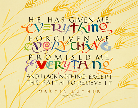 Tim Botts original calligraphy for sale of the Martin Luther quote “He Has Given Me Everything,” created for the Tim Botts 2017 Reformation Calendar, is available at Eyekons.com, an online marketplace for Tim Botts art and calligraphy. Through his calligraphy Tim Botts poetically portrays Martin Luther’s great belief in God and His promises along with Luther’s perpetual doubt of himself and his fragile faith. Eyekons.com is an online source for Tim Botts original calligraphy, fine art prints, posters and greeting cards.